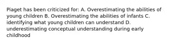 Piaget has been criticized for: A. Overestimating the abilities of young children B. Overestimating the abilities of infants C. identifying what young children can understand D. underestimating conceptual understanding during early childhood