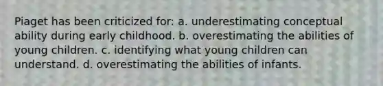 Piaget has been criticized for: a. underestimating conceptual ability during early childhood. b. overestimating the abilities of young children. c. identifying what young children can understand. d. overestimating the abilities of infants.