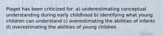 Piaget has been criticized for: a) underestimating conceptual understanding during early childhood b) identifying what young children can understand c) overestimating the abilities of infants d) overestimating the abilities of young children