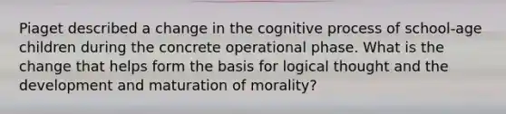 Piaget described a change in the cognitive process of school-age children during the concrete operational phase. What is the change that helps form the basis for logical thought and the development and maturation of morality?