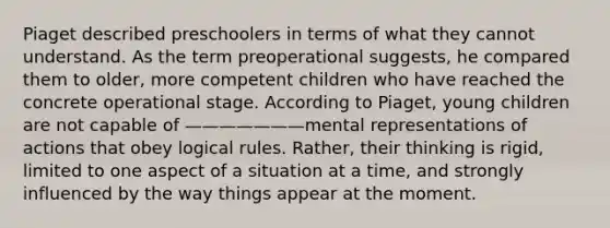 Piaget described preschoolers in terms of what they cannot understand. As the term preoperational suggests, he compared them to older, more competent children who have reached the concrete operational stage. According to Piaget, young children are not capable of ———————mental representations of actions that obey logical rules. Rather, their thinking is rigid, limited to one aspect of a situation at a time, and strongly influenced by the way things appear at the moment.