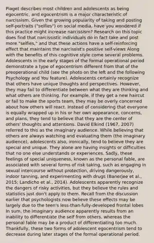 Piaget describes most children and adolescents as being egocentric, and egocentrism is a major characteristic of narcissism. Given the growing popularity of taking and posting self-portraits ("selfies") on social media, have you wondered if this practice might increase narcissism? Research on this topic does find that narcissistic individuals do in fact take and post more "selfies," and that these actions have a self-reinforcing effect that maintains the narcissist's positive self-views Along with the benefits of this cognitive style come several problems. Adolescents in the early stages of the formal operational period demonstrate a type of egocentrism different from that of the preoperational child (see the photo on the left and the following Psychology and You feature). Adolescents certainly recognize that others have unique thoughts and perspectives. However, they may fail to differentiate between what they are thinking and what others are thinking. For example, if they get a new haircut or fail to make the sports team, they may be overly concerned about how others will react. Instead of considering that everyone is equally wrapped up in his or her own appearance, concerns, and plans, they tend to believe that they are the center of others' thoughts and attentions. David Elkind (1967, 2007) referred to this as the imaginary audience. While believing that others are always watching and evaluating them (the imaginary audience), adolescents also, ironically, tend to believe they are special and unique. They alone are having insights or difficulties that no one else understands or experiences. Sadly, these feelings of special uniqueness, known as the personal fable, are associated with several forms of risk taking, such as engaging in sexual intercourse without protection, driving dangerously, indoor tanning, and experimenting with drugs (Banerjee et al., 2015; Landicho et al., 2014). Adolescents apparently recognize the dangers of risky activities, but they believe the rules and statistics just don't apply to them. Recall from the discussion earlier that psychologists now believe these effects may be largely due to the teen's less-than-fully-developed frontal lobes In sum, the imaginary audience apparently results from an inability to differentiate the self from others, whereas the personal fable may be a product of differentiating too much. Thankfully, these two forms of adolescent egocentrism tend to decrease during later stages of the formal operational period.