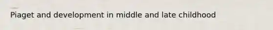 Piaget and development in middle and late childhood