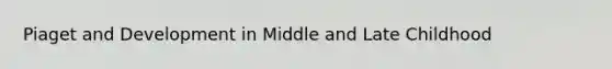 Piaget and Development in Middle and Late Childhood