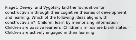 Piaget, Dewey, and Vygotsky laid the foundation for constructivism through their cognitive theories of development and learning. Which of the following ideas aligns with constructivism? -Children learn by memorizing information -Children are passive learners -Children's minds are blank slates -Children are actively engaged in their learning