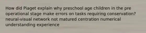 How did Piaget explain why preschool age children in the pre operational stage make errors on tasks requiring conservation? neural-visual network not matured centration numerical understanding experience