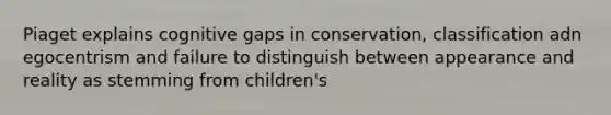 Piaget explains cognitive gaps in conservation, classification adn egocentrism and failure to distinguish between appearance and reality as stemming from children's