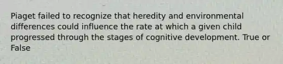 Piaget failed to recognize that heredity and environmental differences could influence the rate at which a given child progressed through the stages of cognitive development. True or False