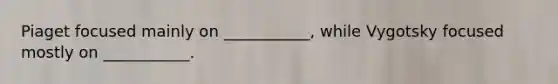 Piaget focused mainly on ___________, while Vygotsky focused mostly on ___________.