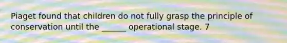 Piaget found that children do not fully grasp the principle of conservation until the ______ operational stage. 7