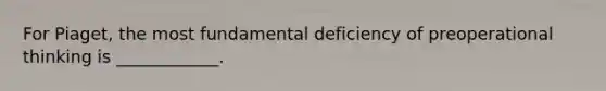 For Piaget, the most fundamental deficiency of preoperational thinking is ____________.