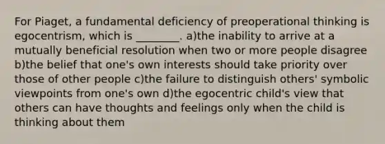 For Piaget, a fundamental deficiency of preoperational thinking is egocentrism, which is ________. a)the inability to arrive at a mutually beneficial resolution when two or more people disagree b)the belief that one's own interests should take priority over those of other people c)the failure to distinguish others' symbolic viewpoints from one's own d)the egocentric child's view that others can have thoughts and feelings only when the child is thinking about them