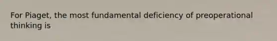 For Piaget, the most fundamental deficiency of preoperational thinking is