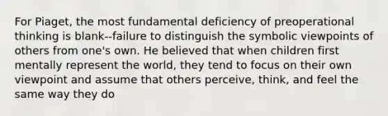 For Piaget, the most fundamental deficiency of preoperational thinking is blank--failure to distinguish the symbolic viewpoints of others from one's own. He believed that when children first mentally represent the world, they tend to focus on their own viewpoint and assume that others perceive, think, and feel the same way they do