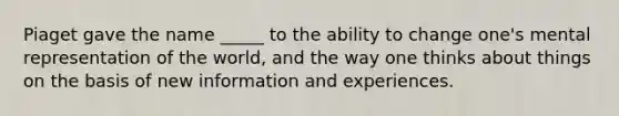 Piaget gave the name _____ to the ability to change one's mental representation of the world, and the way one thinks about things on the basis of new information and experiences.