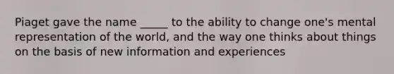 Piaget gave the name _____ to the ability to change one's mental representation of the world, and the way one thinks about things on the basis of new information and experiences