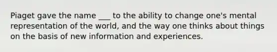 Piaget gave the name ___ to the ability to change one's mental representation of the world, and the way one thinks about things on the basis of new information and experiences.