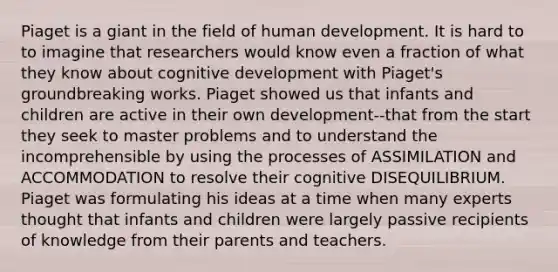 Piaget is a giant in the field of human development. It is hard to to imagine that researchers would know even a fraction of what they know about cognitive development with Piaget's groundbreaking works. Piaget showed us that infants and children are active in their own development--that from the start they seek to master problems and to understand the incomprehensible by using the processes of ASSIMILATION and ACCOMMODATION to resolve their cognitive DISEQUILIBRIUM. Piaget was formulating his ideas at a time when many experts thought that infants and children were largely passive recipients of knowledge from their parents and teachers.