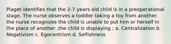 Piaget identifies that the 2-7 years old child is in a preoperational stage. The nurse observes a toddler taking a toy from another. the nurse recognizes the child is unable to put him or herself in the place of another ,the child is displaying ; a. Centralization b. Negativism c. Egocentrism d. Selfishness