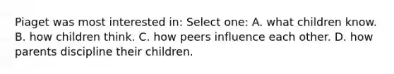 Piaget was most interested in: Select one: A. what children know. B. how children think. C. how peers influence each other. D. how parents discipline their children.