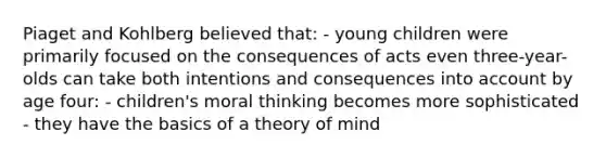 Piaget and Kohlberg believed that: - young children were primarily focused on the consequences of acts even three-year-olds can take both intentions and consequences into account by age four: - children's moral thinking becomes more sophisticated - they have the basics of a theory of mind