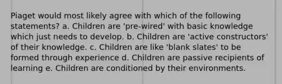 Piaget would most likely agree with which of the following statements? a. Children are 'pre-wired' with basic knowledge which just needs to develop. b. Children are 'active constructors' of their knowledge. c. Children are like 'blank slates' to be formed through experience d. Children are passive recipients of learning e. Children are conditioned by their environments.