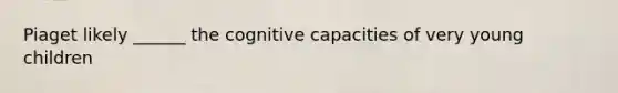 Piaget likely ______ the cognitive capacities of very young children