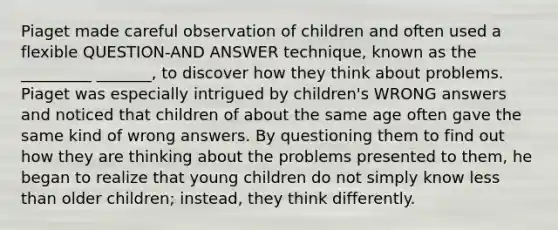 Piaget made careful observation of children and often used a flexible QUESTION-AND ANSWER technique, known as the _________ _______, to discover how they think about problems. Piaget was especially intrigued by children's WRONG answers and noticed that children of about the same age often gave the same kind of wrong answers. By questioning them to find out how they are thinking about the problems presented to them, he began to realize that young children do not simply know less than older children; instead, they think differently.