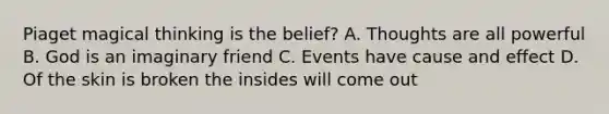 Piaget magical thinking is the belief? A. Thoughts are all powerful B. God is an imaginary friend C. Events have <a href='https://www.questionai.com/knowledge/kRJV8xGm2O-cause-and-effect' class='anchor-knowledge'>cause and effect</a> D. Of the skin is broken the insides will come out