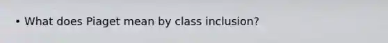 • What does Piaget mean by class inclusion?