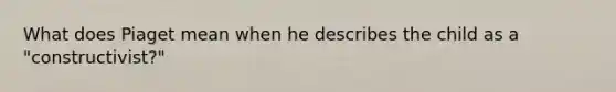 What does Piaget mean when he describes the child as a "constructivist?"