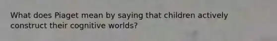 What does Piaget mean by saying that children actively construct their cognitive worlds?