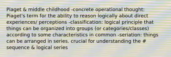 Piaget & middle childhood -concrete operational thought: Piaget's term for the ability to reason logically about direct experiences/ perceptions -classification: logical principle that things can be organized into groups (or categories/classes) according to some characteristics in common -seriation: things can be arranged in series. crucial for understanding the # sequence & logical series