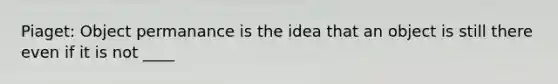 Piaget: Object permanance is the idea that an object is still there even if it is not ____