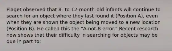 Piaget observed that 8- to 12-month-old infants will continue to search for an object where they last found it (Position A), even when they are shown the object being moved to a new location (Position B). He called this the "A-not-B error." Recent research now shows that their difficulty in searching for objects may be due in part to: