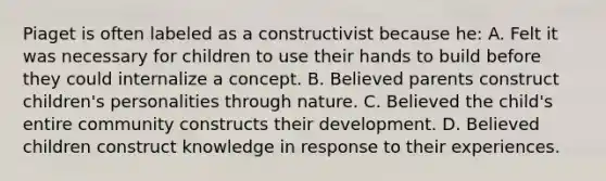 Piaget is often labeled as a constructivist because he: A. Felt it was necessary for children to use their hands to build before they could internalize a concept. B. Believed parents construct children's personalities through nature. C. Believed the child's entire community constructs their development. D. Believed children construct knowledge in response to their experiences.