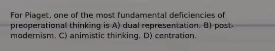 For Piaget, one of the most fundamental deficiencies of preoperational thinking is A) dual representation. B) post-modernism. C) animistic thinking. D) centration.