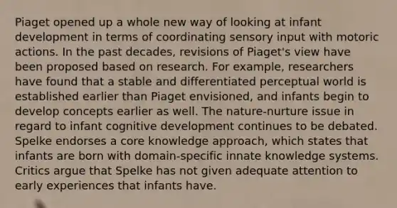 Piaget opened up a whole new way of looking at infant development in terms of coordinating sensory input with motoric actions. In the past decades, revisions of Piaget's view have been proposed based on research. For example, researchers have found that a stable and differentiated perceptual world is established earlier than Piaget envisioned, and infants begin to develop concepts earlier as well. The nature-nurture issue in regard to infant cognitive development continues to be debated. Spelke endorses a core knowledge approach, which states that infants are born with domain-specific innate knowledge systems. Critics argue that Spelke has not given adequate attention to early experiences that infants have.