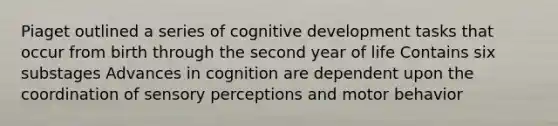 Piaget outlined a series of cognitive development tasks that occur from birth through the second year of life Contains six substages Advances in cognition are dependent upon the coordination of sensory perceptions and motor behavior