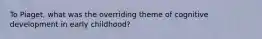 To Piaget, what was the overriding theme of cognitive development in early childhood?