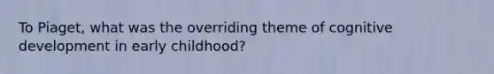 To Piaget, what was the overriding theme of cognitive development in early childhood?