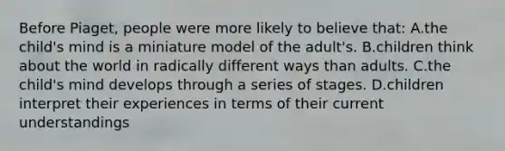 Before Piaget, people were more likely to believe that: A.the child's mind is a miniature model of the adult's. B.children think about the world in radically different ways than adults. C.the child's mind develops through a series of stages. D.children interpret their experiences in terms of their current understandings