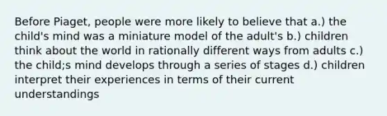 Before Piaget, people were more likely to believe that a.) the child's mind was a miniature model of the adult's b.) children think about the world in rationally different ways from adults c.) the child;s mind develops through a series of stages d.) children interpret their experiences in terms of their current understandings