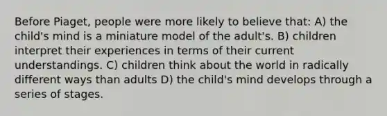 Before Piaget, people were more likely to believe that: A) the child's mind is a miniature model of the adult's. B) children interpret their experiences in terms of their current understandings. C) children think about the world in radically different ways than adults D) the child's mind develops through a series of stages.