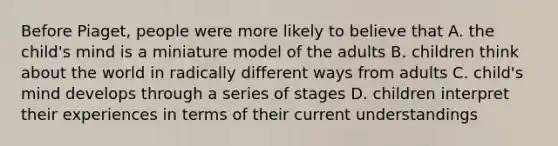 Before Piaget, people were more likely to believe that A. the child's mind is a miniature model of the adults B. children think about the world in radically different ways from adults C. child's mind develops through a series of stages D. children interpret their experiences in terms of their current understandings