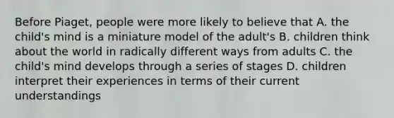 Before Piaget, people were more likely to believe that A. the child's mind is a miniature model of the adult's B. children think about the world in radically different ways from adults C. the child's mind develops through a series of stages D. children interpret their experiences in terms of their current understandings