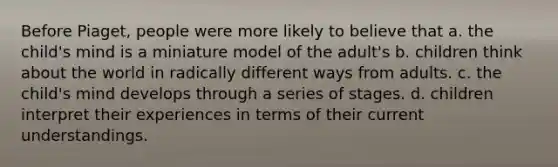 Before Piaget, people were more likely to believe that a. the child's mind is a miniature model of the adult's b. children think about the world in radically different ways from adults. c. the child's mind develops through a series of stages. d. children interpret their experiences in terms of their current understandings.