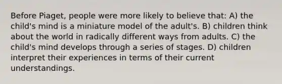 Before Piaget, people were more likely to believe that: A) the child's mind is a miniature model of the adult's. B) children think about the world in radically different ways from adults. C) the child's mind develops through a series of stages. D) children interpret their experiences in terms of their current understandings.