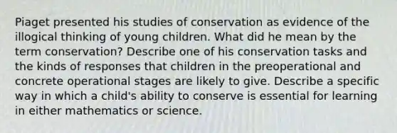 Piaget presented his studies of conservation as evidence of the illogical thinking of young children. What did he mean by the term conservation? Describe one of his conservation tasks and the kinds of responses that children in the preoperational and concrete operational stages are likely to give. Describe a specific way in which a child's ability to conserve is essential for learning in either mathematics or science.