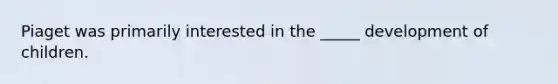 Piaget was primarily interested in the _____ development of children.
